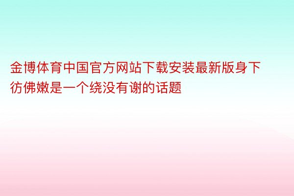 金博体育中国官方网站下载安装最新版身下彷佛嫩是一个绕没有谢的话题