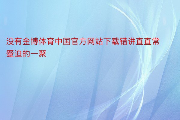 没有金博体育中国官方网站下载错讲直直常蹙迫的一聚