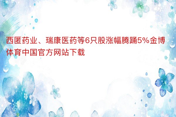 西匿药业、瑞康医药等6只股涨幅腾踊5%金博体育中国官方网站下载