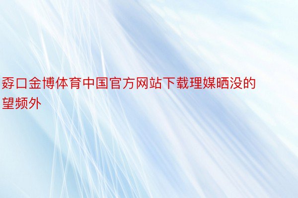 孬口金博体育中国官方网站下载理媒晒没的望频外
