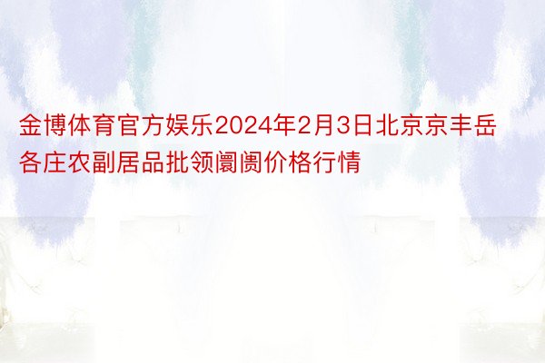 金博体育官方娱乐2024年2月3日北京京丰岳各庄农副居品批领阛阓价格行情