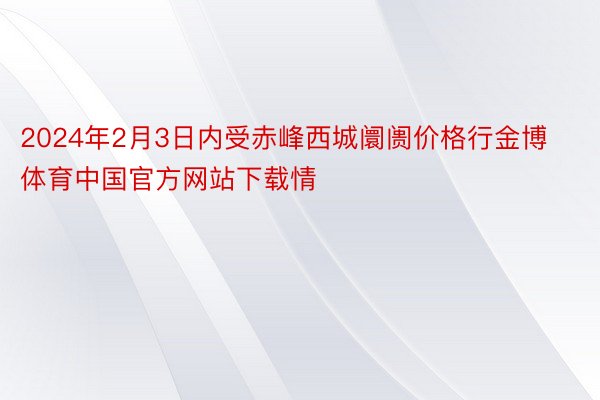 2024年2月3日内受赤峰西城阛阓价格行金博体育中国官方网站下载情