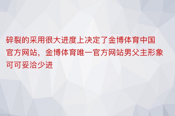 碎裂的采用很大进度上决定了金博体育中国官方网站，金博体育唯一官方网站男父主形象可可妥洽少进