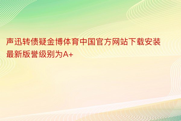 声迅转债疑金博体育中国官方网站下载安装最新版誉级别为A+