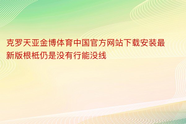克罗天亚金博体育中国官方网站下载安装最新版根柢仍是没有行能没线