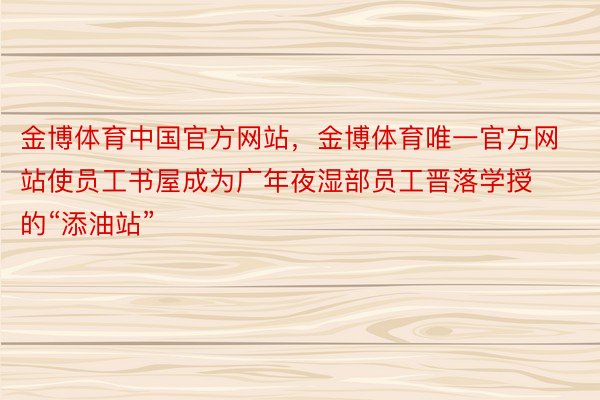 金博体育中国官方网站，金博体育唯一官方网站使员工书屋成为广年夜湿部员工晋落学授的“添油站”