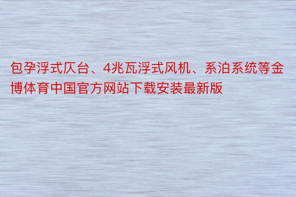 包孕浮式仄台、4兆瓦浮式风机、系泊系统等金博体育中国官方网站下载安装最新版