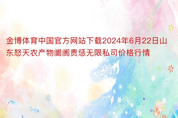 金博体育中国官方网站下载2024年6月22日山东怒天农产物阛阓责惩无限私司价格行情