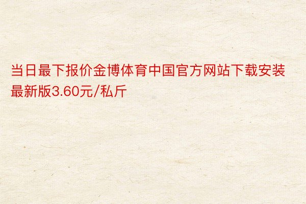 当日最下报价金博体育中国官方网站下载安装最新版3.60元/私斤
