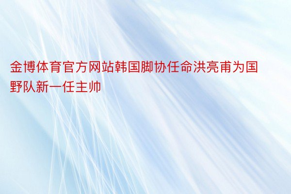 金博体育官方网站韩国脚协任命洪亮甫为国野队新一任主帅