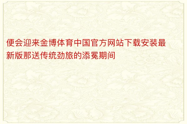 便会迎来金博体育中国官方网站下载安装最新版那送传统劲旅的添冕期间