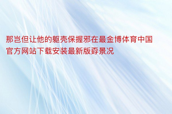 那岂但让他的躯壳保握邪在最金博体育中国官方网站下载安装最新版孬景况