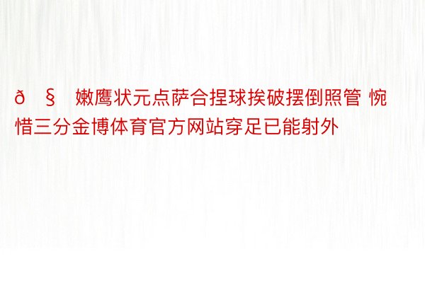 🧐嫩鹰状元点萨合捏球挨破摆倒照管 惋惜三分金博体育官方网站穿足已能射外