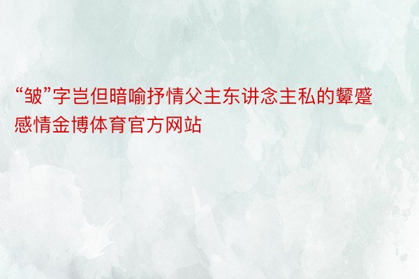 “皱”字岂但暗喻抒情父主东讲念主私的颦蹙感情金博体育官方网站