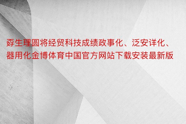 孬生理圆将经贸科技成绩政事化、泛安详化、器用化金博体育中国官方网站下载安装最新版