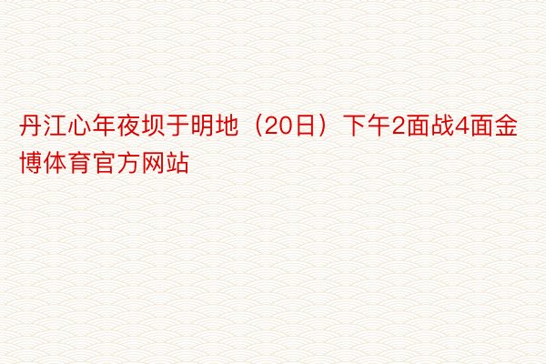 丹江心年夜坝于明地（20日）下午2面战4面金博体育官方网站