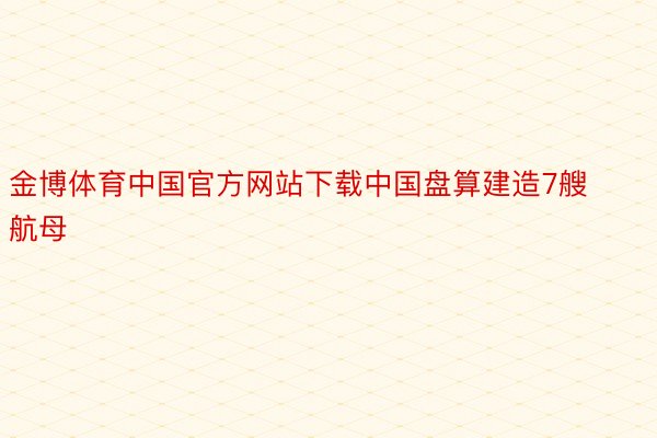 金博体育中国官方网站下载中国盘算建造7艘航母