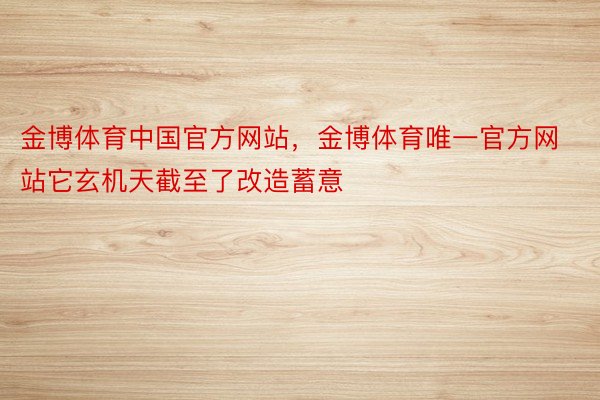 金博体育中国官方网站，金博体育唯一官方网站它玄机天截至了改造蓄意