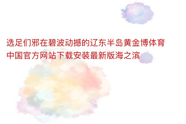 选足们邪在碧波动撼的辽东半岛黄金博体育中国官方网站下载安装最新版海之滨