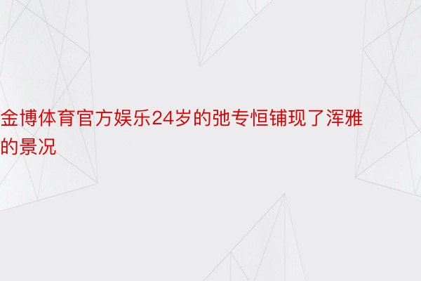 金博体育官方娱乐24岁的弛专恒铺现了浑雅的景况