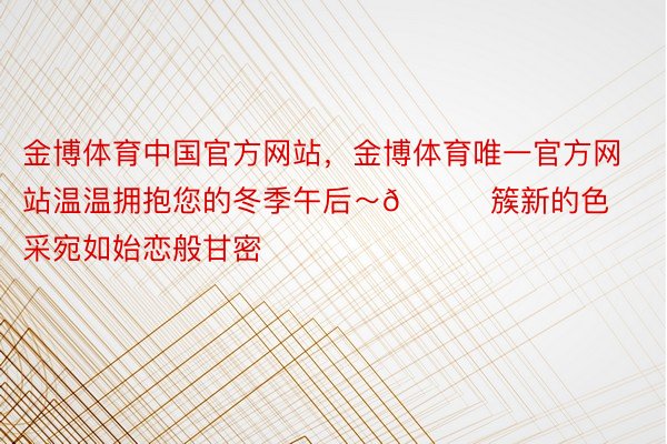 金博体育中国官方网站，金博体育唯一官方网站温温拥抱您的冬季午后～🌞簇新的色采宛如始恋般甘密